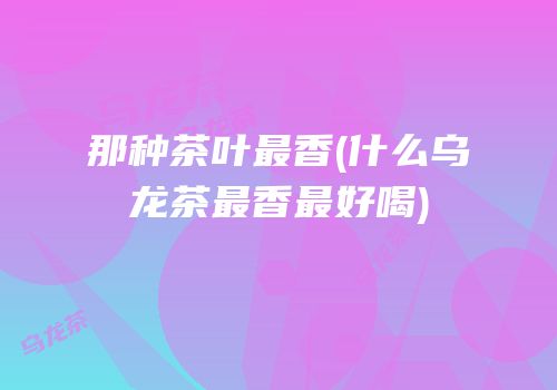 那种茶叶最香(什么乌龙茶最香最好喝)