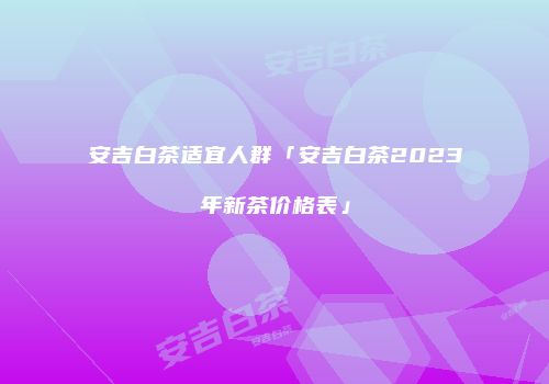 安吉白茶适宜人群「安吉白茶2023年新茶价格表」