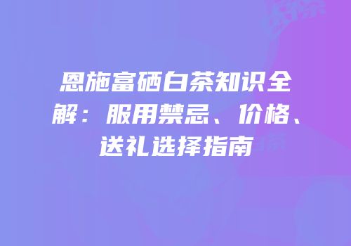 恩施富硒白茶知识全解：服用禁忌、价格、送礼选择指南