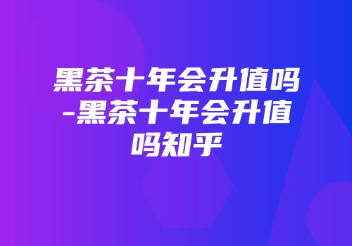 黑茶十年会升值吗-黑茶十年会升值吗知乎