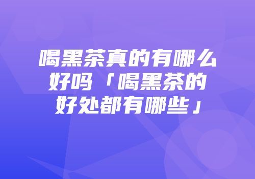 喝黑茶真的有哪么好吗「喝黑茶的好处都有哪些」