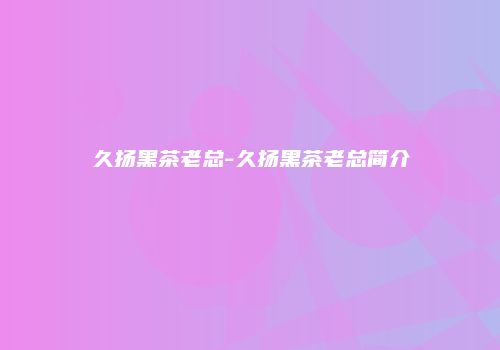 久扬黑茶老总-久扬黑茶老总简介