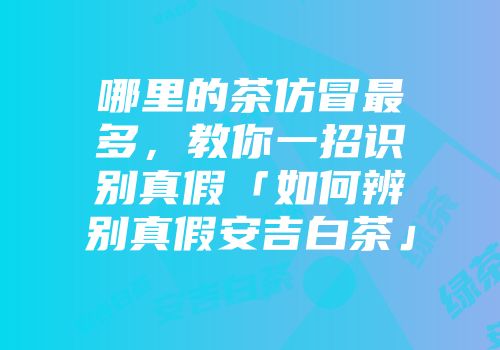 哪里的茶仿冒最多，教你一招识别真假「如何辨别真假安吉白茶」