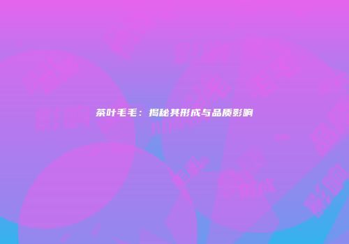 茶叶毛毛：揭秘其形成与品质影响