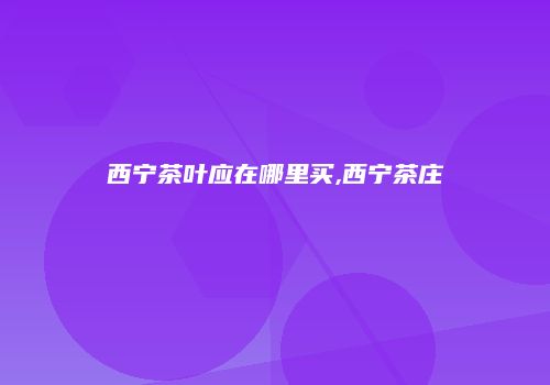西宁茶叶应在哪里买,西宁茶庄