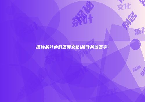 探秘茶叶的别名和文化(茶叶其他名字)