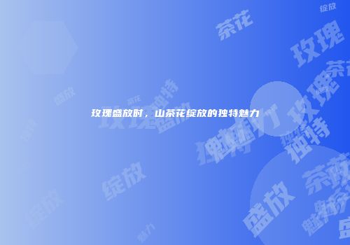 玫瑰盛放时，山茶花绽放的独特魅力