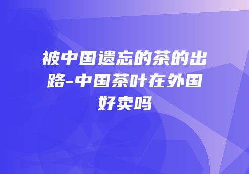 被中国遗忘的茶的出路-中国茶叶在外国好卖吗
