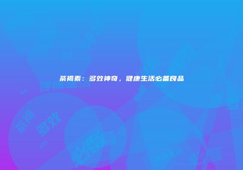 茶褐素：多效神奇，健康生活必备良品