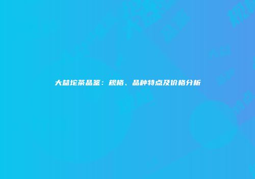 大益坨茶品鉴：规格、品种特点及价格分析