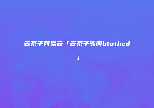 苦茶子网易云「苦茶子歌词btothed」