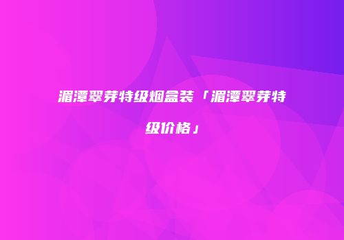 湄潭翠芽特级烟盒装「湄潭翠芽特级价格」