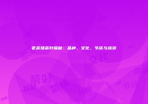 老茶场茶叶探秘：品种、文化、节庆与旅游