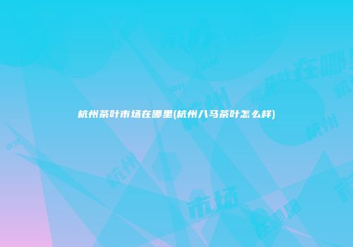 杭州茶叶市场在哪里(杭州八马茶叶怎么样)