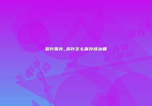 茶叶保存_茶叶怎么保存放冰箱