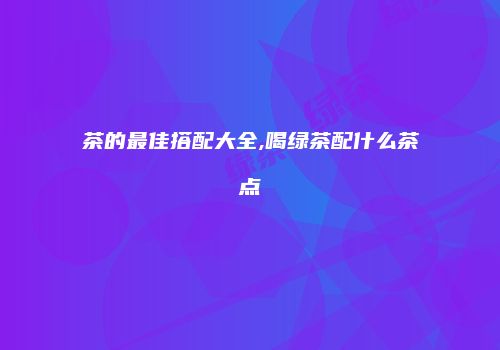 茶的最佳搭配大全,喝绿茶配什么茶点