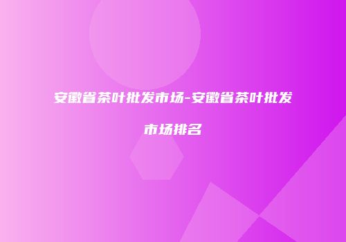 安徽省茶叶批发市场-安徽省茶叶批发市场排名