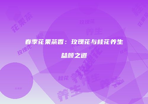 春季花果茶香：玫瑰花与桂花养生益颜之道