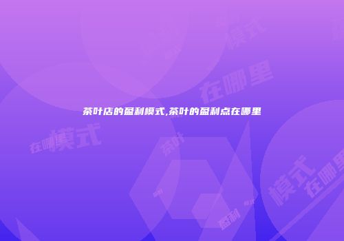 茶叶店的盈利模式,茶叶的盈利点在哪里
