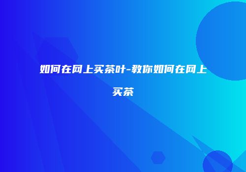 如何在网上买茶叶-教你如何在网上买茶