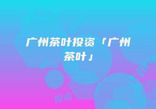 广州茶叶投资「广州茶叶」