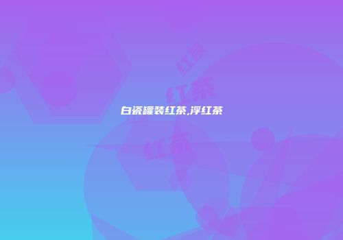 白瓷罐装红茶,浮红茶