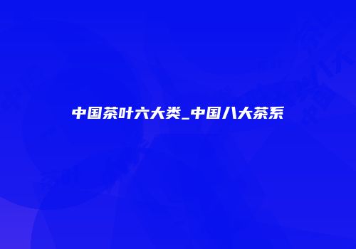 中国茶叶六大类_中国八大茶系