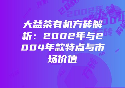 大益茶有机方砖解析：2002年与2004年款特点与市场价值