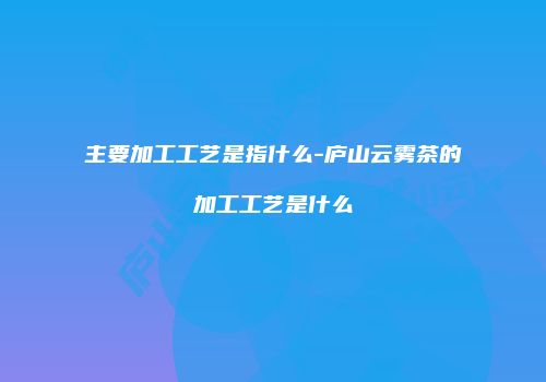 主要加工工艺是指什么-庐山云雾茶的加工工艺是什么