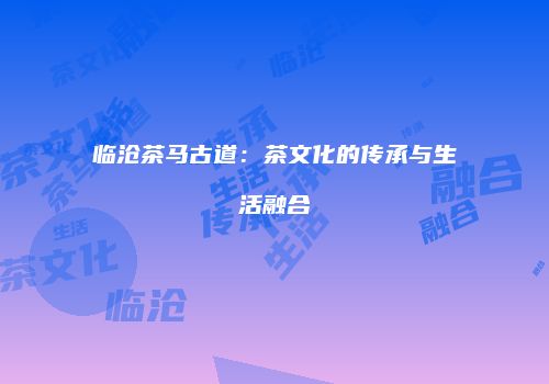 临沧茶马古道：茶文化的传承与生活融合