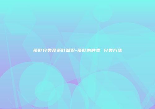 茶叶分类及茶叶知识-茶叶的种类 分类方法