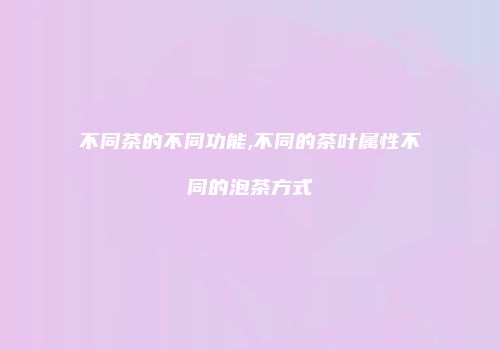 不同茶的不同功能,不同的茶叶属性不同的泡茶方式
