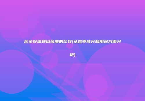 苦茶籽油和山茶油的比较(从营养成分和用途方面分析)