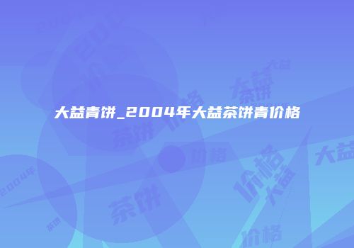 大益青饼_2004年大益茶饼青价格