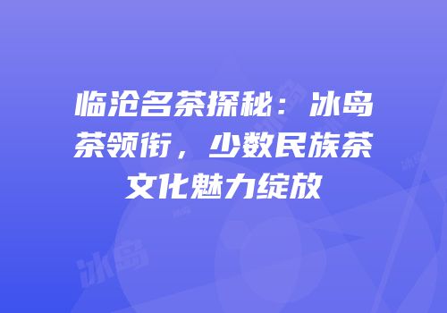 临沧名茶探秘：冰岛茶领衔，少数民族茶文化魅力绽放