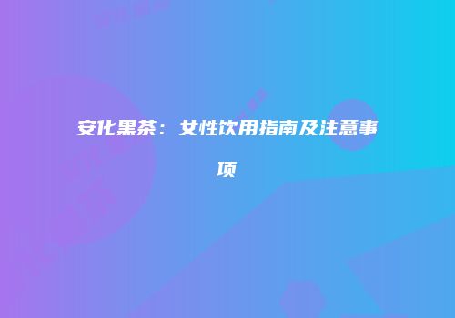 安化黑茶：女性饮用指南及注意事项