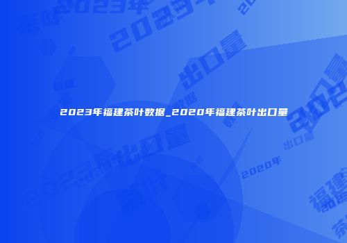 2023年福建茶叶数据_2020年福建茶叶出口量