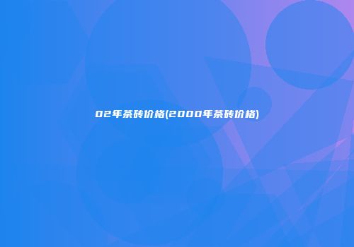 02年茶砖价格(2000年茶砖价格)