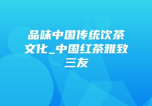 品味中国传统饮茶文化_中国红茶雅致三友