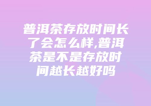 普洱茶存放时间长了会怎么样,普洱茶是不是存放时间越长越好吗