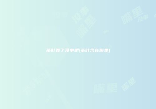 茶叶吞了没事吧(茶叶含在嘴里)