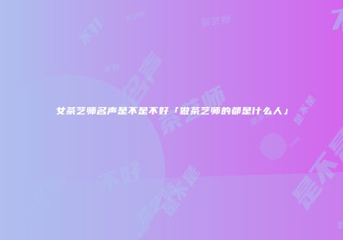 女茶艺师名声是不是不好「做茶艺师的都是什么人」