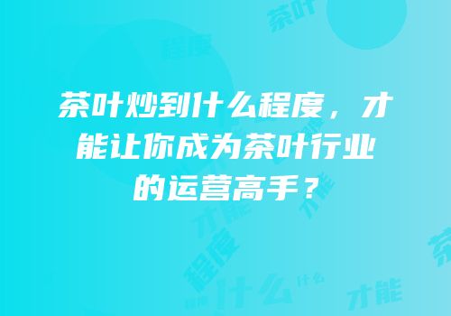 茶叶炒到什么程度，才能让你成为茶叶行业的运营高手？