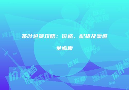 茶叶进货攻略：价格、配货及渠道全解析