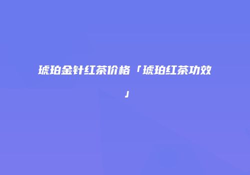 琥珀金针红茶价格「琥珀红茶功效」