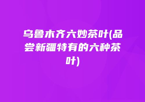 乌鲁木齐六妙茶叶(品尝新疆特有的六种茶叶)