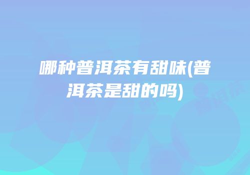 哪种普洱茶有甜味(普洱茶是甜的吗)