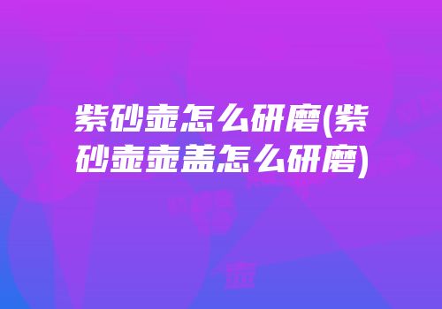 紫砂壶怎么研磨(紫砂壶壶盖怎么研磨)