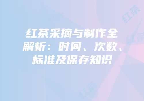 红茶采摘与制作全解析：时间、次数、标准及保存知识