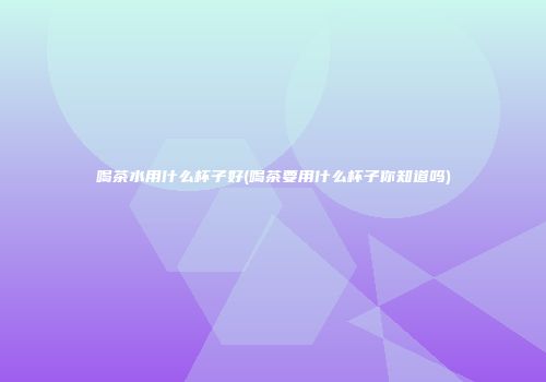 喝茶水用什么杯子好(喝茶要用什么杯子你知道吗)